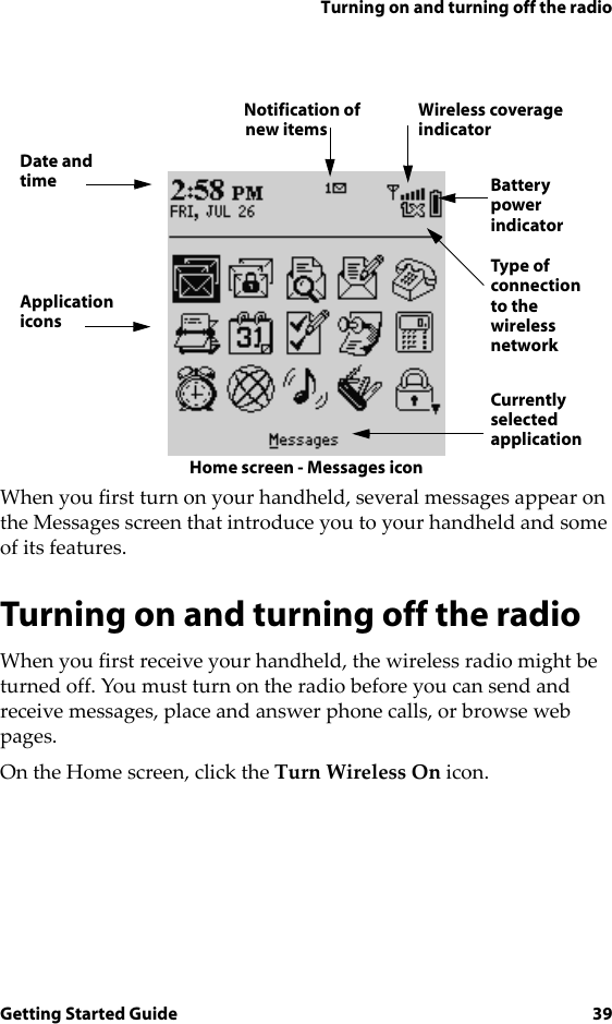 Turning on and turning off the radioGetting Started Guide 39Home screen - Messages iconWhen you first turn on your handheld, several messages appear on the Messages screen that introduce you to your handheld and some of its features.Turning on and turning off the radioWhen you first receive your handheld, the wireless radio might be turned off. You must turn on the radio before you can send and receive messages, place and answer phone calls, or browse web pages.On the Home screen, click the Turn Wireless On icon.Date andtimeApplicationiconsnew itemsNotification ofindicatorWireless coverageBatterypowerindicatorType of connectionto the wirelessnetworkCurrentlyselectedapplication