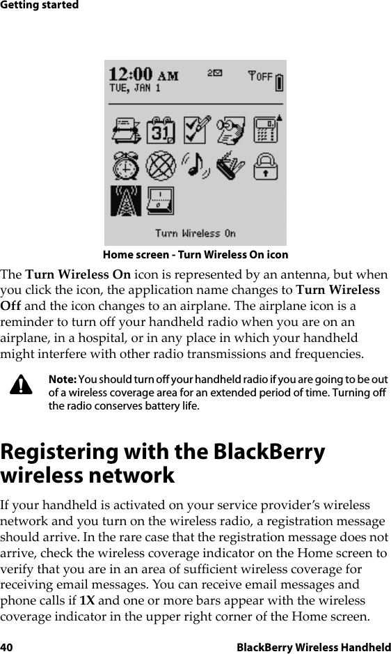 40 BlackBerry Wireless HandheldGetting startedHome screen - Turn Wireless On iconThe Turn Wireless On icon is represented by an antenna, but when you click the icon, the application name changes to Turn Wireless Off and the icon changes to an airplane. The airplane icon is a reminder to turn off your handheld radio when you are on an airplane, in a hospital, or in any place in which your handheld might interfere with other radio transmissions and frequencies.Registering with the BlackBerry wireless networkIf your handheld is activated on your service provider’s wireless network and you turn on the wireless radio, a registration message should arrive. In the rare case that the registration message does not arrive, check the wireless coverage indicator on the Home screen to verify that you are in an area of sufficient wireless coverage for receiving email messages. You can receive email messages and phone calls if 1X and one or more bars appear with the wireless coverage indicator in the upper right corner of the Home screen.Note: You should turn off your handheld radio if you are going to be out of a wireless coverage area for an extended period of time. Turning off the radio conserves battery life.