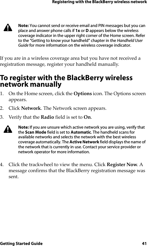 Registering with the BlackBerry wireless networkGetting Started Guide 41If you are in a wireless coverage area but you have not received a registration message, register your handheld manually.To register with the BlackBerry wireless network manually1. On the Home screen, click the Options icon. The Options screen appears. 2. Click Network. The Network screen appears.3. Verify that the Radio field is set to On.4. Click the trackwheel to view the menu. Click Register Now. A message confirms that the BlackBerry registration message was sent.Note: You cannot send or receive email and PIN messages but you can place and answer phone calls if 1x or D appears below the wireless coverage indicator in the upper right corner of the Home screen. Refer to the “Getting to know your handheld” chapter in the Handheld User Guide for more information on the wireless coverage indicator.Note: If you are unsure which active network you are using, verify that the Scan Mode field is set to Automatic. The handheld scans for available networks and selects the network with the best wireless coverage automatically. The Active Network field displays the name of the network that is currently in use. Contact your service provider or network operator for more information.