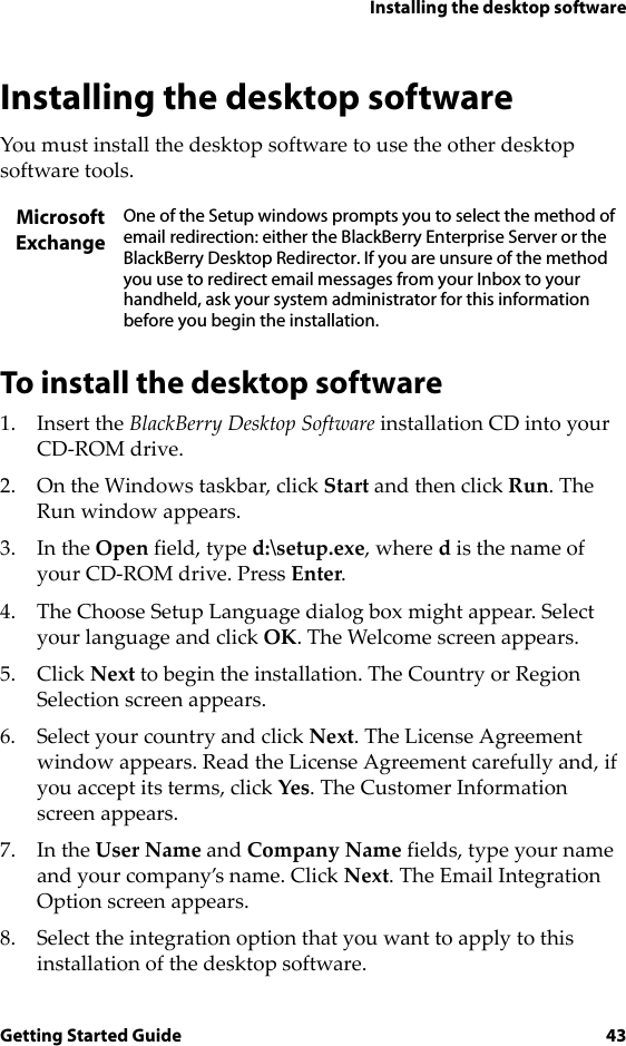 Installing the desktop softwareGetting Started Guide 43Installing the desktop softwareYou must install the desktop software to use the other desktop software tools.To install the desktop software1. Insert the BlackBerry Desktop Software installation CD into your CD-ROM drive.2. On the Windows taskbar, click Start and then click Run. The Run window appears. 3. In the Open field, type d:\setup.exe, where d is the name of your CD-ROM drive. Press Enter.4. The Choose Setup Language dialog box might appear. Select your language and click OK. The Welcome screen appears.5. Click Next to begin the installation. The Country or Region Selection screen appears.6. Select your country and click Next. The License Agreement window appears. Read the License Agreement carefully and, if you accept its terms, click Yes. The Customer Information screen appears.7. In the User Name and Company Name fields, type your name and your company’s name. Click Next. The Email Integration Option screen appears.8. Select the integration option that you want to apply to this installation of the desktop software.Microsoft ExchangeOne of the Setup windows prompts you to select the method of email redirection: either the BlackBerry Enterprise Server or the BlackBerry Desktop Redirector. If you are unsure of the method you use to redirect email messages from your Inbox to your handheld, ask your system administrator for this information before you begin the installation.