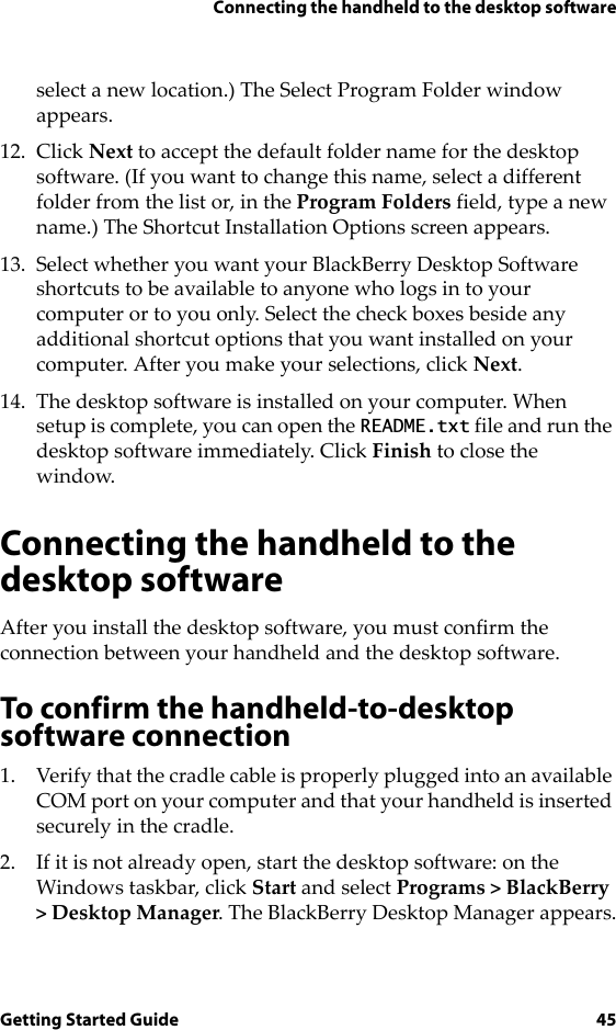 Connecting the handheld to the desktop softwareGetting Started Guide 45select a new location.) The Select Program Folder window appears.12. Click Next to accept the default folder name for the desktop software. (If you want to change this name, select a different folder from the list or, in the Program Folders field, type a new name.) The Shortcut Installation Options screen appears.13. Select whether you want your BlackBerry Desktop Software shortcuts to be available to anyone who logs in to your computer or to you only. Select the check boxes beside any additional shortcut options that you want installed on your computer. After you make your selections, click Next. 14. The desktop software is installed on your computer. When setup is complete, you can open the README.txt file and run the desktop software immediately. Click Finish to close the window.Connecting the handheld to the desktop softwareAfter you install the desktop software, you must confirm the connection between your handheld and the desktop software.To confirm the handheld-to-desktop software connection1. Verify that the cradle cable is properly plugged into an available COM port on your computer and that your handheld is inserted securely in the cradle.2. If it is not already open, start the desktop software: on the Windows taskbar, click Start and select Programs &gt; BlackBerry &gt; Desktop Manager. The BlackBerry Desktop Manager appears.