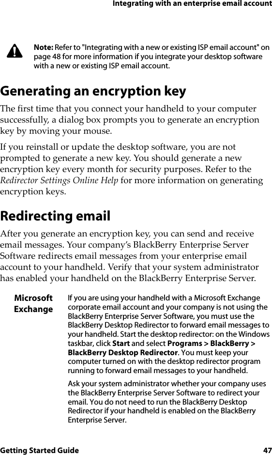 Integrating with an enterprise email accountGetting Started Guide 47Generating an encryption keyThe first time that you connect your handheld to your computer successfully, a dialog box prompts you to generate an encryption key by moving your mouse.If you reinstall or update the desktop software, you are not prompted to generate a new key. You should generate a new encryption key every month for security purposes. Refer to the Redirector Settings Online Help for more information on generating encryption keys.Redirecting emailAfter you generate an encryption key, you can send and receive email messages. Your company’s BlackBerry Enterprise Server Software redirects email messages from your enterprise email account to your handheld. Verify that your system administrator has enabled your handheld on the BlackBerry Enterprise Server.Note: Refer to &quot;Integrating with a new or existing ISP email account&quot; on page 48 for more information if you integrate your desktop software with a new or existing ISP email account.Microsoft ExchangeIf you are using your handheld with a Microsoft Exchange corporate email account and your company is not using the BlackBerry Enterprise Server Software, you must use the BlackBerry Desktop Redirector to forward email messages to your handheld. Start the desktop redirector: on the Windows taskbar, click Start and select Programs &gt; BlackBerry &gt; BlackBerry Desktop Redirector. You must keep your computer turned on with the desktop redirector program running to forward email messages to your handheld.Ask your system administrator whether your company uses the BlackBerry Enterprise Server Software to redirect your email. You do not need to run the BlackBerry Desktop Redirector if your handheld is enabled on the BlackBerry Enterprise Server.