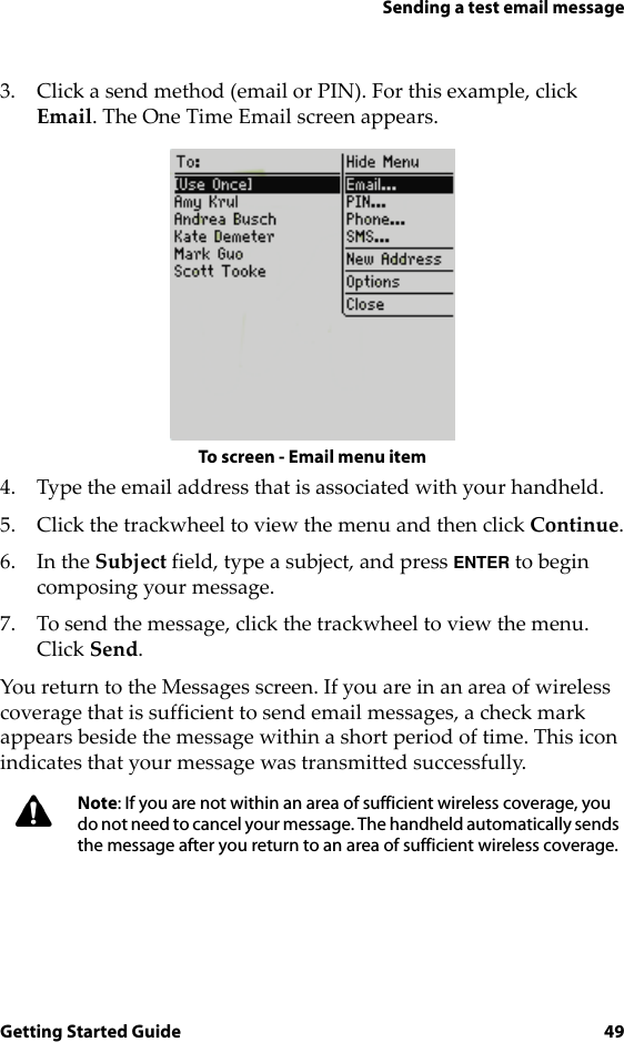 Sending a test email messageGetting Started Guide 493. Click a send method (email or PIN). For this example, click Email. The One Time Email screen appears.To screen - Email menu item4. Type the email address that is associated with your handheld.5. Click the trackwheel to view the menu and then click Continue.6. In the Subject field, type a subject, and press ENTER to begin composing your message. 7. To send the message, click the trackwheel to view the menu. Click Send.You return to the Messages screen. If you are in an area of wireless coverage that is sufficient to send email messages, a check mark appears beside the message within a short period of time. This icon indicates that your message was transmitted successfully.Note: If you are not within an area of sufficient wireless coverage, you do not need to cancel your message. The handheld automatically sends the message after you return to an area of sufficient wireless coverage.