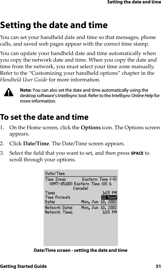 Setting the date and timeGetting Started Guide 51Setting the date and timeYou can set your handheld date and time so that messages, phone calls, and saved web pages appear with the correct time stamp.You can update your handheld date and time automatically when you copy the network date and time. When you copy the date and time from the network, you must select your time zone manually. Refer to the “Customizing your handheld options” chapter in the Handheld User Guide for more information.To set the date and time1. On the Home screen, click the Options icon. The Options screen appears.2. Click Date/Time. The Date/Time screen appears.3. Select the field that you want to set, and then press SPACE to scroll through your options.Date/Time screen - setting the date and timeNote: You can also set the date and time automatically using the desktop software’s Intellisync tool. Refer to the Intellisync Online Help for more information.