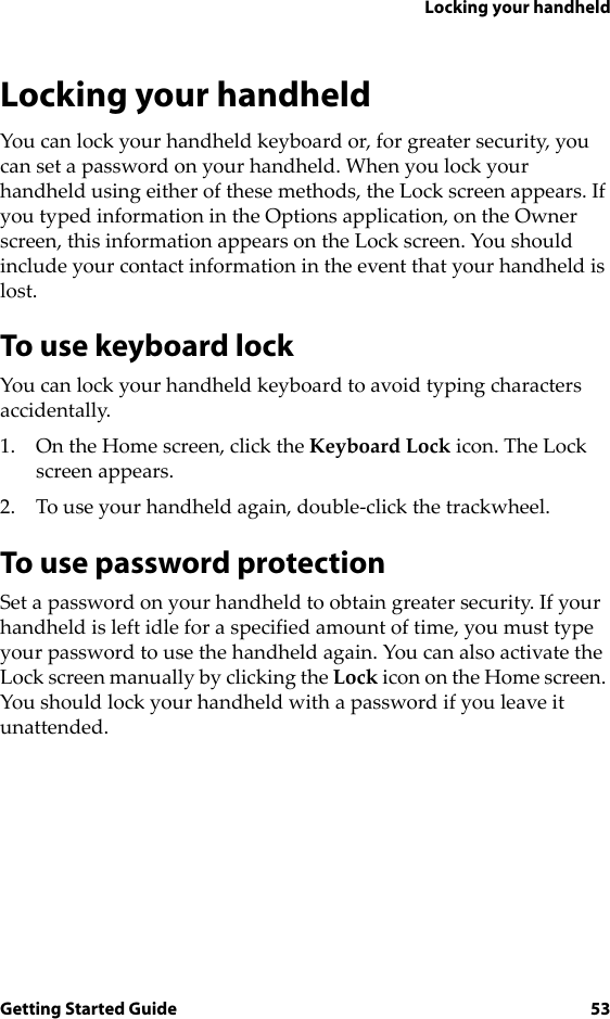 Locking your handheldGetting Started Guide 53Locking your handheldYou can lock your handheld keyboard or, for greater security, you can set a password on your handheld. When you lock your handheld using either of these methods, the Lock screen appears. If you typed information in the Options application, on the Owner screen, this information appears on the Lock screen. You should include your contact information in the event that your handheld is lost.To use keyboard lockYou can lock your handheld keyboard to avoid typing characters accidentally.1. On the Home screen, click the Keyboard Lock icon. The Lock screen appears.2. To use your handheld again, double-click the trackwheel.To use password protectionSet a password on your handheld to obtain greater security. If your handheld is left idle for a specified amount of time, you must type your password to use the handheld again. You can also activate the Lock screen manually by clicking the Lock icon on the Home screen. You should lock your handheld with a password if you leave it unattended.