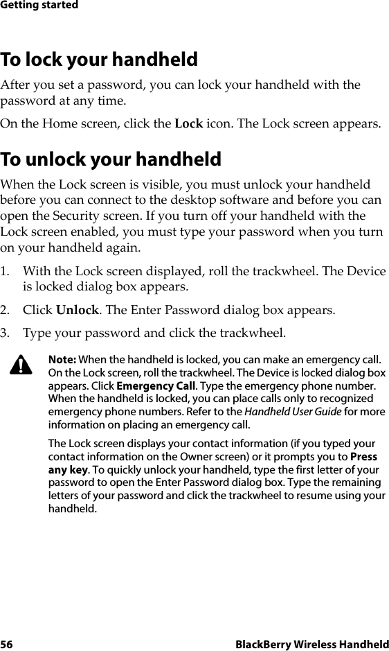 56 BlackBerry Wireless HandheldGetting startedTo lock your handheldAfter you set a password, you can lock your handheld with the password at any time.On the Home screen, click the Lock icon. The Lock screen appears.To unlock your handheldWhen the Lock screen is visible, you must unlock your handheld before you can connect to the desktop software and before you can open the Security screen. If you turn off your handheld with the Lock screen enabled, you must type your password when you turn on your handheld again.1. With the Lock screen displayed, roll the trackwheel. The Device is locked dialog box appears.2. Click Unlock. The Enter Password dialog box appears.3. Type your password and click the trackwheel.Note: When the handheld is locked, you can make an emergency call. On the Lock screen, roll the trackwheel. The Device is locked dialog box appears. Click Emergency Call. Type the emergency phone number. When the handheld is locked, you can place calls only to recognized emergency phone numbers. Refer to the Handheld User Guide for more information on placing an emergency call.The Lock screen displays your contact information (if you typed your contact information on the Owner screen) or it prompts you to Press any key. To quickly unlock your handheld, type the first letter of your password to open the Enter Password dialog box. Type the remaining letters of your password and click the trackwheel to resume using your handheld.