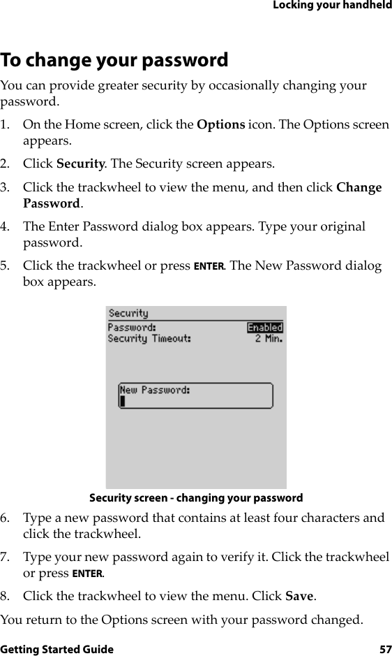 Locking your handheldGetting Started Guide 57To change your passwordYou can provide greater security by occasionally changing your password.1. On the Home screen, click the Options icon. The Options screen appears.2. Click Security. The Security screen appears.3. Click the trackwheel to view the menu, and then click Change Password.4. The Enter Password dialog box appears. Type your original password.5. Click the trackwheel or press ENTER. The New Password dialog box appears.Security screen - changing your password6. Type a new password that contains at least four characters and click the trackwheel.7. Type your new password again to verify it. Click the trackwheel or press ENTER.8. Click the trackwheel to view the menu. Click Save.You return to the Options screen with your password changed.