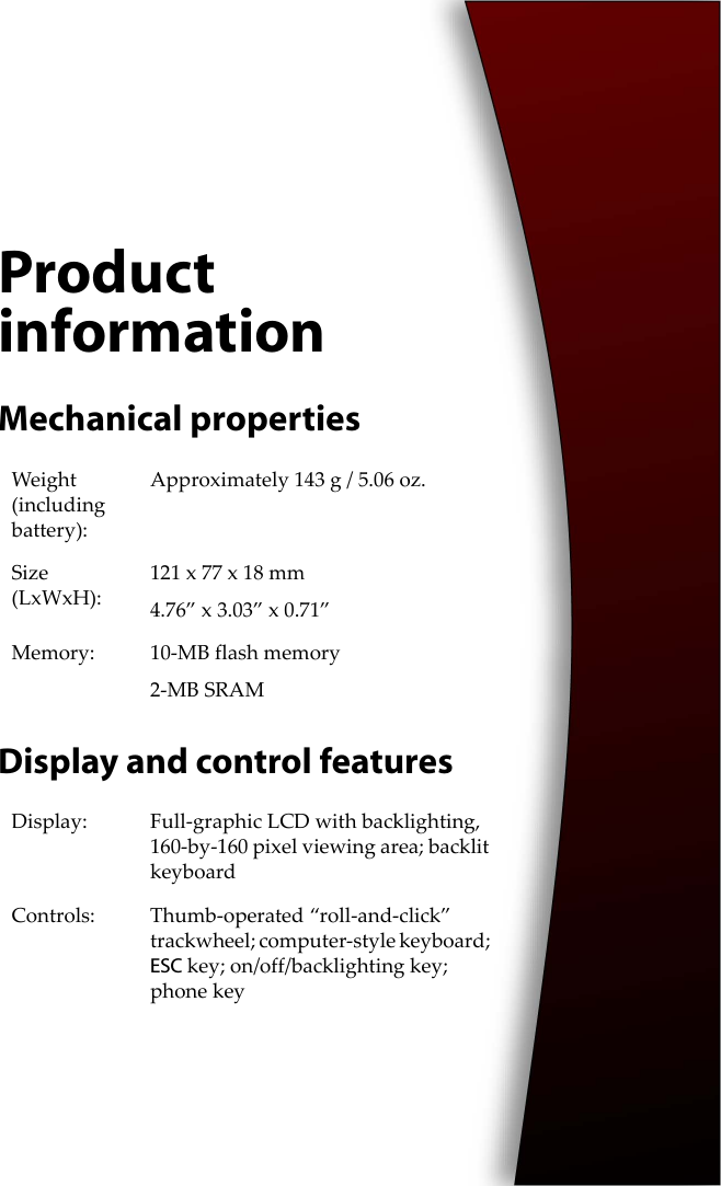 Product informationMechanical propertiesDisplay and control featuresWeight (including battery):Approximately 143 g / 5.06 oz.Size (LxWxH):121 x 77 x 18 mm4.76” x 3.03” x 0.71”Memory: 10-MB flash memory2-MB SRAMDisplay: Full-graphic LCD with backlighting, 160-by-160 pixel viewing area; backlit keyboardControls: Thumb-operated “roll-and-click” trackwheel; computer-style keyboard; ESC key; on/off/backlighting key; phone key