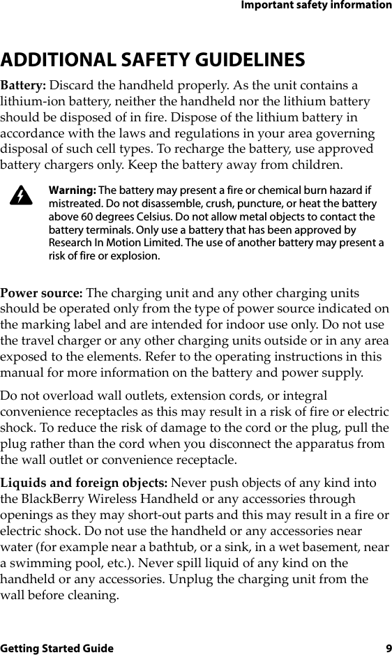 Important safety informationGetting Started Guide 9ADDITIONAL SAFETY GUIDELINESBattery: Discard the handheld properly. As the unit contains a lithium-ion battery, neither the handheld nor the lithium battery should be disposed of in fire. Dispose of the lithium battery in accordance with the laws and regulations in your area governing disposal of such cell types. To recharge the battery, use approved battery chargers only. Keep the battery away from children. Power source: The charging unit and any other charging units should be operated only from the type of power source indicated on the marking label and are intended for indoor use only. Do not use the travel charger or any other charging units outside or in any area exposed to the elements. Refer to the operating instructions in this manual for more information on the battery and power supply.Do not overload wall outlets, extension cords, or integral convenience receptacles as this may result in a risk of fire or electric shock. To reduce the risk of damage to the cord or the plug, pull the plug rather than the cord when you disconnect the apparatus from the wall outlet or convenience receptacle.Liquids and foreign objects: Never push objects of any kind into the BlackBerry Wireless Handheld or any accessories through openings as they may short-out parts and this may result in a fire or electric shock. Do not use the handheld or any accessories near water (for example near a bathtub, or a sink, in a wet basement, near a swimming pool, etc.). Never spill liquid of any kind on the handheld or any accessories. Unplug the charging unit from the wall before cleaning.Warning: The battery may present a fire or chemical burn hazard if mistreated. Do not disassemble, crush, puncture, or heat the battery above 60 degrees Celsius. Do not allow metal objects to contact the battery terminals. Only use a battery that has been approved by Research In Motion Limited. The use of another battery may present a risk of fire or explosion.