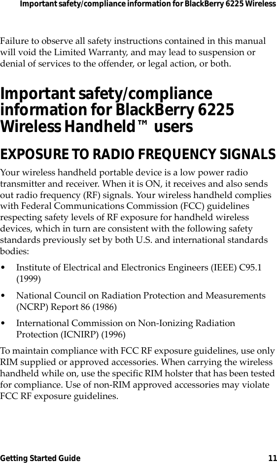 Important safety/compliance information for BlackBerry 6225 Wireless Getting Started Guide 11Failure to observe all safety instructions contained in this manual will void the Limited Warranty, and may lead to suspension or denial of services to the offender, or legal action, or both.Important safety/compliance information for BlackBerry 6225 Wireless Handheld™ usersEXPOSURE TO RADIO FREQUENCY SIGNALSYour wireless handheld portable device is a low power radio transmitter and receiver. When it is ON, it receives and also sends out radio frequency (RF) signals. Your wireless handheld complies with Federal Communications Commission (FCC) guidelines respecting safety levels of RF exposure for handheld wireless devices, which in turn are consistent with the following safety standards previously set by both U.S. and international standards bodies:• Institute of Electrical and Electronics Engineers (IEEE) C95.1 (1999)• National Council on Radiation Protection and Measurements (NCRP) Report 86 (1986)• International Commission on Non-Ionizing Radiation Protection (ICNIRP) (1996)To maintain compliance with FCC RF exposure guidelines, use only RIM supplied or approved accessories. When carrying the wireless handheld while on, use the specific RIM holster that has been tested for compliance. Use of non-RIM approved accessories may violate FCC RF exposure guidelines.