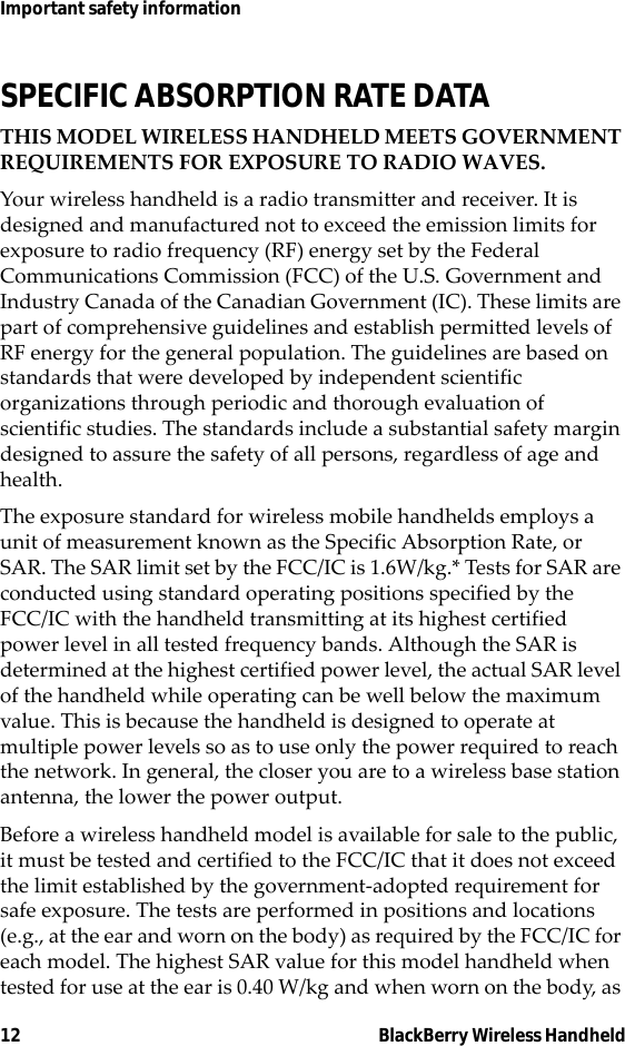 12 BlackBerry Wireless HandheldImportant safety informationSPECIFIC ABSORPTION RATE DATATHIS MODEL WIRELESS HANDHELD MEETS GOVERNMENT REQUIREMENTS FOR EXPOSURE TO RADIO WAVES.Your wireless handheld is a radio transmitter and receiver. It is designed and manufactured not to exceed the emission limits for exposure to radio frequency (RF) energy set by the Federal Communications Commission (FCC) of the U.S. Government and Industry Canada of the Canadian Government (IC). These limits are part of comprehensive guidelines and establish permitted levels of RF energy for the general population. The guidelines are based on standards that were developed by independent scientific organizations through periodic and thorough evaluation of scientific studies. The standards include a substantial safety margin designed to assure the safety of all persons, regardless of age and health.The exposure standard for wireless mobile handhelds employs a unit of measurement known as the Specific Absorption Rate, or SAR. The SAR limit set by the FCC/IC is 1.6W/kg.* Tests for SAR are conducted using standard operating positions specified by the FCC/IC with the handheld transmitting at its highest certified power level in all tested frequency bands. Although the SAR is determined at the highest certified power level, the actual SAR level of the handheld while operating can be well below the maximum value. This is because the handheld is designed to operate at multiple power levels so as to use only the power required to reach the network. In general, the closer you are to a wireless base station antenna, the lower the power output. Before a wireless handheld model is available for sale to the public, it must be tested and certified to the FCC/IC that it does not exceed the limit established by the government-adopted requirement for safe exposure. The tests are performed in positions and locations (e.g., at the ear and worn on the body) as required by the FCC/IC for each model. The highest SAR value for this model handheld when tested for use at the ear is 0.40 W/kg and when worn on the body, as 