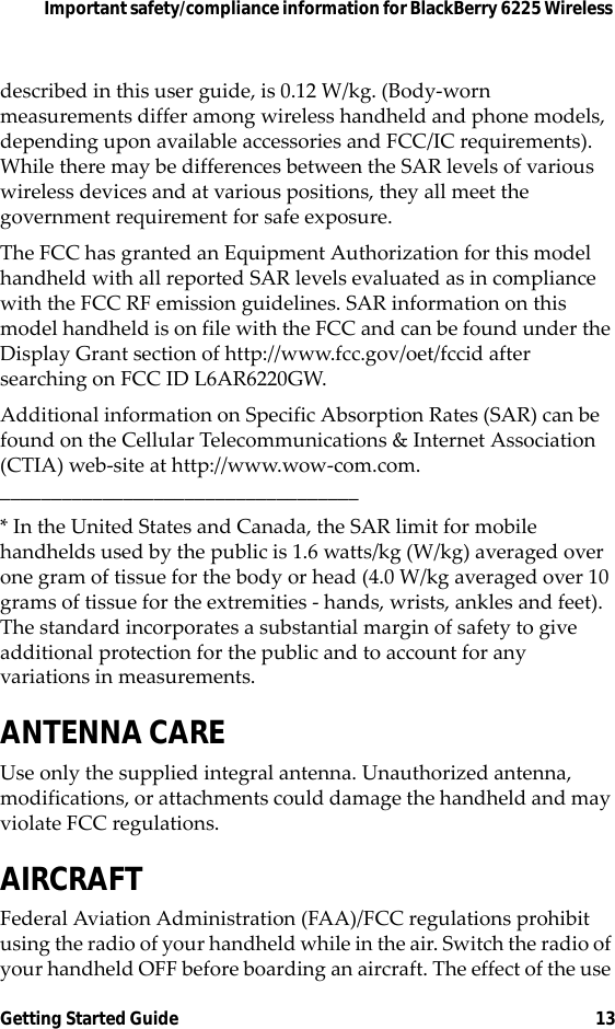Important safety/compliance information for BlackBerry 6225 Wireless Getting Started Guide 13described in this user guide, is 0.12 W/kg. (Body-worn measurements differ among wireless handheld and phone models, depending upon available accessories and FCC/IC requirements). While there may be differences between the SAR levels of various wireless devices and at various positions, they all meet the government requirement for safe exposure. The FCC has granted an Equipment Authorization for this model handheld with all reported SAR levels evaluated as in compliance with the FCC RF emission guidelines. SAR information on this model handheld is on file with the FCC and can be found under the Display Grant section of http://www.fcc.gov/oet/fccid after searching on FCC ID L6AR6220GW.Additional information on Specific Absorption Rates (SAR) can be found on the Cellular Telecommunications &amp; Internet Association (CTIA) web-site at http://www.wow-com.com.___________________________________* In the United States and Canada, the SAR limit for mobile handhelds used by the public is 1.6 watts/kg (W/kg) averaged over one gram of tissue for the body or head (4.0 W/kg averaged over 10 grams of tissue for the extremities - hands, wrists, ankles and feet). The standard incorporates a substantial margin of safety to give additional protection for the public and to account for any variations in measurements.ANTENNA CAREUse only the supplied integral antenna. Unauthorized antenna, modifications, or attachments could damage the handheld and may violate FCC regulations.AIRCRAFTFederal Aviation Administration (FAA)/FCC regulations prohibit using the radio of your handheld while in the air. Switch the radio of your handheld OFF before boarding an aircraft. The effect of the use 