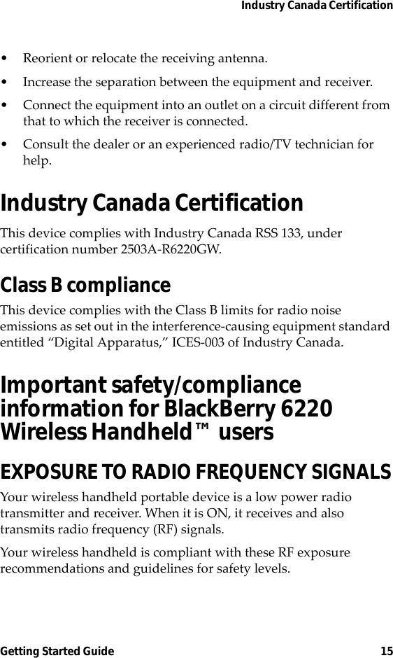 Industry Canada CertificationGetting Started Guide 15• Reorient or relocate the receiving antenna.• Increase the separation between the equipment and receiver. • Connect the equipment into an outlet on a circuit different from that to which the receiver is connected.• Consult the dealer or an experienced radio/TV technician for help.Industry Canada CertificationThis device complies with Industry Canada RSS 133, under certification number 2503A-R6220GW.Class B complianceThis device complies with the Class B limits for radio noise emissions as set out in the interference-causing equipment standard entitled “Digital Apparatus,” ICES-003 of Industry Canada.Important safety/compliance information for BlackBerry 6220 Wireless Handheld™ usersEXPOSURE TO RADIO FREQUENCY SIGNALSYour wireless handheld portable device is a low power radio transmitter and receiver. When it is ON, it receives and also transmits radio frequency (RF) signals.Your wireless handheld is compliant with these RF exposure recommendations and guidelines for safety levels.