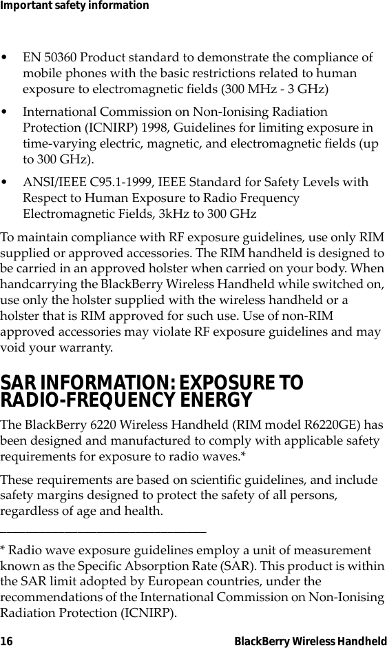 16 BlackBerry Wireless HandheldImportant safety information• EN 50360 Product standard to demonstrate the compliance of mobile phones with the basic restrictions related to human exposure to electromagnetic fields (300 MHz - 3 GHz)• International Commission on Non-Ionising Radiation Protection (ICNIRP) 1998, Guidelines for limiting exposure in time-varying electric, magnetic, and electromagnetic fields (up to 300 GHz).• ANSI/IEEE C95.1-1999, IEEE Standard for Safety Levels with Respect to Human Exposure to Radio Frequency Electromagnetic Fields, 3kHz to 300 GHzTo maintain compliance with RF exposure guidelines, use only RIM supplied or approved accessories. The RIM handheld is designed to be carried in an approved holster when carried on your body. When handcarrying the BlackBerry Wireless Handheld while switched on, use only the holster supplied with the wireless handheld or a holster that is RIM approved for such use. Use of non-RIM approved accessories may violate RF exposure guidelines and may void your warranty.SAR INFORMATION: EXPOSURE TO RADIO-FREQUENCY ENERGYThe BlackBerry 6220 Wireless Handheld (RIM model R6220GE) has been designed and manufactured to comply with applicable safety requirements for exposure to radio waves.*These requirements are based on scientific guidelines, and include safety margins designed to protect the safety of all persons, regardless of age and health.________________________________* Radio wave exposure guidelines employ a unit of measurement known as the Specific Absorption Rate (SAR). This product is within the SAR limit adopted by European countries, under the recommendations of the International Commission on Non-Ionising Radiation Protection (ICNIRP).