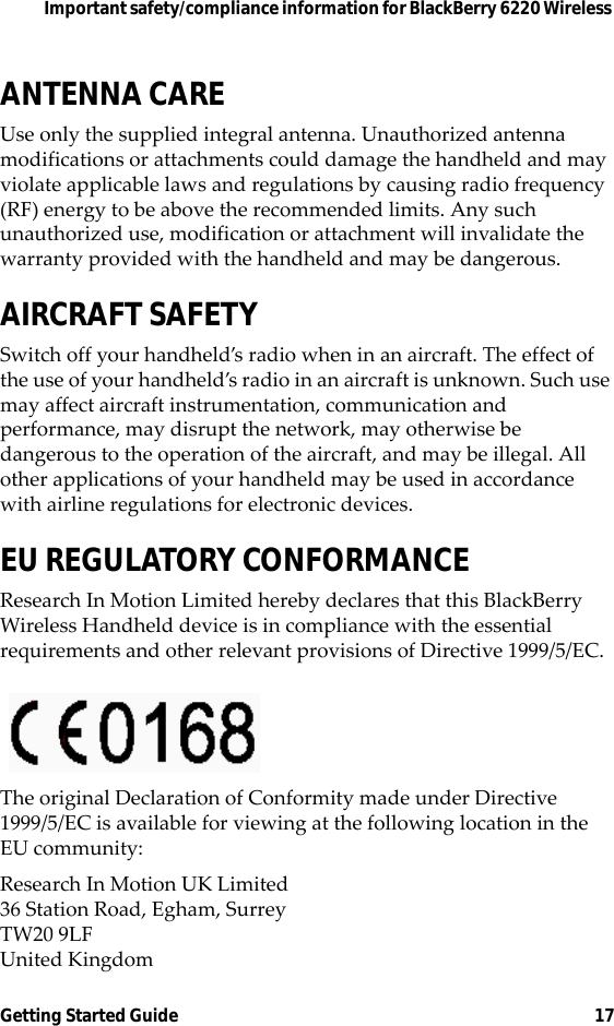 Important safety/compliance information for BlackBerry 6220 Wireless Getting Started Guide 17ANTENNA CAREUse only the supplied integral antenna. Unauthorized antenna modifications or attachments could damage the handheld and may violate applicable laws and regulations by causing radio frequency (RF) energy to be above the recommended limits. Any such unauthorized use, modification or attachment will invalidate the warranty provided with the handheld and may be dangerous.AIRCRAFT SAFETYSwitch off your handheld’s radio when in an aircraft. The effect of the use of your handheld’s radio in an aircraft is unknown. Such use may affect aircraft instrumentation, communication and performance, may disrupt the network, may otherwise be dangerous to the operation of the aircraft, and may be illegal. All other applications of your handheld may be used in accordance with airline regulations for electronic devices.EU REGULATORY CONFORMANCEResearch In Motion Limited hereby declares that this BlackBerry Wireless Handheld device is in compliance with the essential requirements and other relevant provisions of Directive 1999/5/EC.The original Declaration of Conformity made under Directive 1999/5/EC is available for viewing at the following location in the EU community:Research In Motion UK Limited 36 Station Road, Egham, SurreyTW20 9LFUnited Kingdom