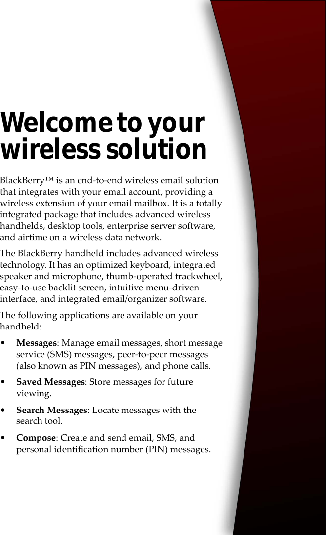 Welcome to your wireless solutionBlackBerry™ is an end-to-end wireless email solution that integrates with your email account, providing a wireless extension of your email mailbox. It is a totally integrated package that includes advanced wireless handhelds, desktop tools, enterprise server software, and airtime on a wireless data network.The BlackBerry handheld includes advanced wireless technology. It has an optimized keyboard, integrated speaker and microphone, thumb-operated trackwheel, easy-to-use backlit screen, intuitive menu-driven interface, and integrated email/organizer software.The following applications are available on your handheld:•Messages: Manage email messages, short message service (SMS) messages, peer-to-peer messages (also known as PIN messages), and phone calls.•Saved Messages: Store messages for future viewing.•Search Messages: Locate messages with the search tool.•Compose: Create and send email, SMS, and personal identification number (PIN) messages.