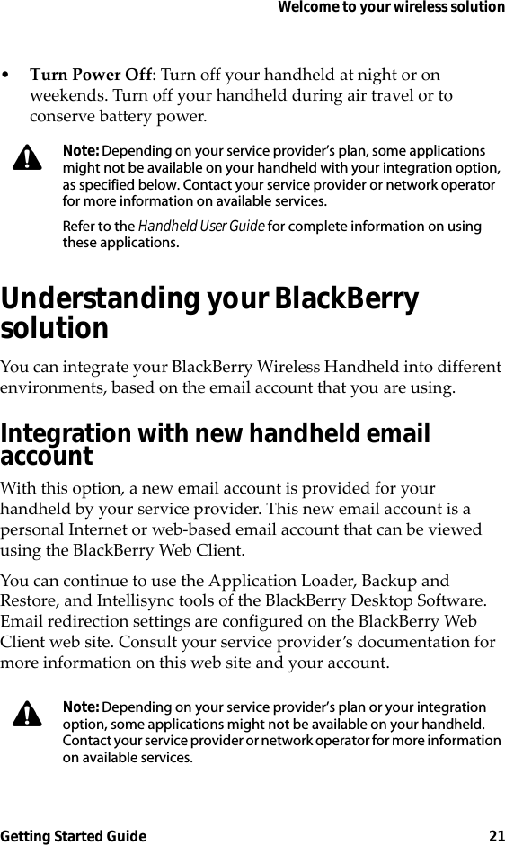 Welcome to your wireless solutionGetting Started Guide 21•Turn Power Off: Turn off your handheld at night or on weekends. Turn off your handheld during air travel or to conserve battery power.Understanding your BlackBerry solutionYou can integrate your BlackBerry Wireless Handheld into different environments, based on the email account that you are using.Integration with new handheld email accountWith this option, a new email account is provided for your handheld by your service provider. This new email account is a personal Internet or web-based email account that can be viewed using the BlackBerry Web Client.You can continue to use the Application Loader, Backup and Restore, and Intellisync tools of the BlackBerry Desktop Software. Email redirection settings are configured on the BlackBerry Web Client web site. Consult your service provider’s documentation for more information on this web site and your account.Note: Depending on your service provider’s plan, some applications might not be available on your handheld with your integration option, as specified below. Contact your service provider or network operator for more information on available services.Refer to the Handheld User Guide for complete information on using these applications.Note: Depending on your service provider’s plan or your integration option, some applications might not be available on your handheld. Contact your service provider or network operator for more information on available services. 
