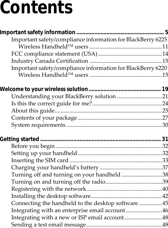 ContentsImportant safety information.......................................................... 5Important safety/compliance information for BlackBerry 6225 Wireless Handheld™ users ..................................................11FCC compliance statement (USA)............................................14Industry Canada Certification ..................................................15Important safety/compliance information for BlackBerry 6220 Wireless Handheld™ users ..................................................15Welcome to your wireless solution................................................ 19Understanding your BlackBerry solution ...............................21Is this the correct guide for me?................................................24About this guide..........................................................................25Contents of your package ..........................................................27System requirements ..................................................................30Getting started................................................................................ 31Before you begin .........................................................................32Setting up your handheld..........................................................32Inserting the SIM card................................................................33Charging your handheld’s battery ...........................................37Turning off and turning on your handheld ............................38Turning on and turning off the radio.......................................39Registering with the network....................................................40Installing the desktop software.................................................42Connecting the handheld to the desktop software ................45Integrating with an enterprise email account.........................46Integrating with a new or ISP email account..........................48Sending a test email message....................................................48