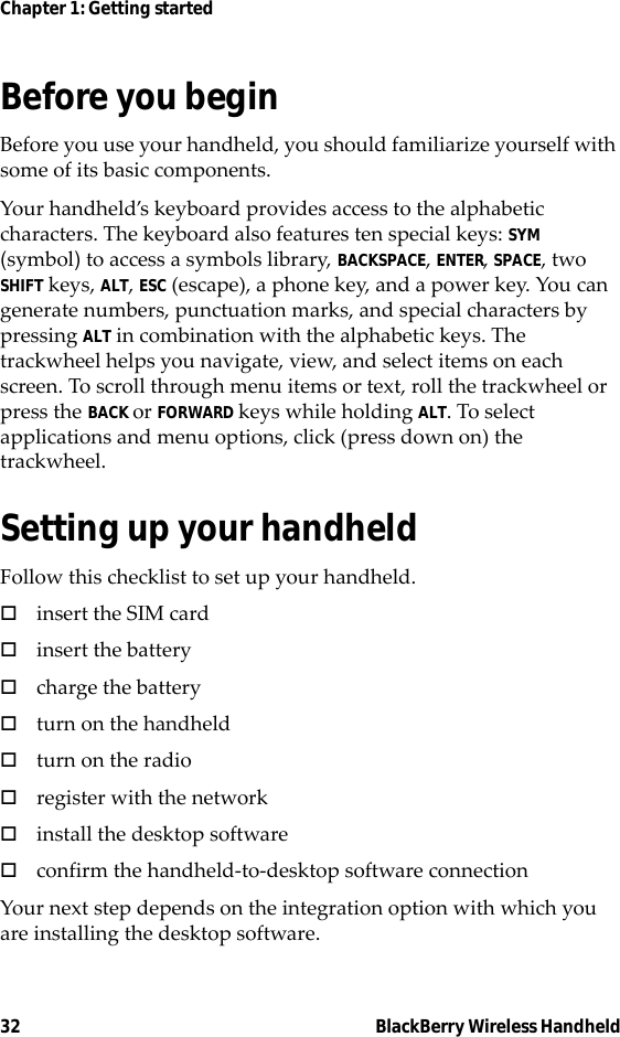 32 BlackBerry Wireless HandheldChapter 1: Getting startedBefore you beginBefore you use your handheld, you should familiarize yourself with some of its basic components.Your handheld’s keyboard provides access to the alphabetic characters. The keyboard also features ten special keys: SYM (symbol) to access a symbols library, BACKSPACE, ENTER, SPACE, two SHIFT keys, ALT, ESC (escape), a phone key, and a power key. You can generate numbers, punctuation marks, and special characters by pressing ALT in combination with the alphabetic keys. The trackwheel helps you navigate, view, and select items on each screen. To scroll through menu items or text, roll the trackwheel or press the BACK or FORWARD keys while holding ALT. To select applications and menu options, click (press down on) the trackwheel.Setting up your handheldFollow this checklist to set up your handheld.!insert the SIM card!insert the battery!charge the battery!turn on the handheld!turn on the radio!register with the network!install the desktop software!confirm the handheld-to-desktop software connectionYour next step depends on the integration option with which you are installing the desktop software.