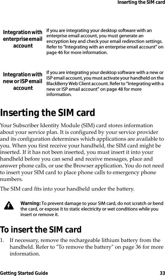 Inserting the SIM cardGetting Started Guide 33Inserting the SIM cardYour Subscriber Identity Module (SIM) card stores information about your service plan. It is configured by your service provider and its configuration determines which applications are available to you. When you first receive your handheld, the SIM card might be inserted. If it has not been inserted, you must insert it into your handheld before you can send and receive messages, place and answer phone calls, or use the Browser application. You do not need to insert your SIM card to place phone calls to emergency phone numbers. The SIM card fits into your handheld under the battery.To insert the SIM card1. If necessary, remove the rechargeable lithium battery from the handheld. Refer to &quot;To remove the battery&quot; on page 36 for more information.Integration with enterprise email accountIf you are integrating your desktop software with an enterprise email account, you must generate an encryption key and check your email redirection settings. Refer to “Integrating with an enterprise email account” on page 46 for more information.Integration with new or ISP email accountIf you are integrating your desktop software with a new or ISP email account, you must activate your handheld on the BlackBerry Web Client account. Refer to “Integrating with a new or ISP email account” on page 48 for more information.Warning: To prevent damage to your SIM card, do not scratch or bend the card, or expose it to static electricity or wet conditions while you insert or remove it.