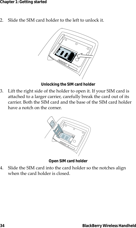 34 BlackBerry Wireless HandheldChapter 1: Getting started2. Slide the SIM card holder to the left to unlock it.Unlocking the SIM card holder3. Lift the right side of the holder to open it. If your SIM card is attached to a larger carrier, carefully break the card out of its carrier. Both the SIM card and the base of the SIM card holder have a notch on the corner. Open SIM card holder4. Slide the SIM card into the card holder so the notches align when the card holder is closed.