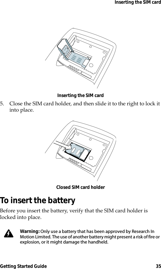Inserting the SIM cardGetting Started Guide 35Inserting the SIM card5. Close the SIM card holder, and then slide it to the right to lock it into place.Closed SIM card holderTo insert the batteryBefore you insert the battery, verify that the SIM card holder is locked into place.Warning: Only use a battery that has been approved by Research In Motion Limited. The use of another battery might present a risk of fire or explosion, or it might damage the handheld.