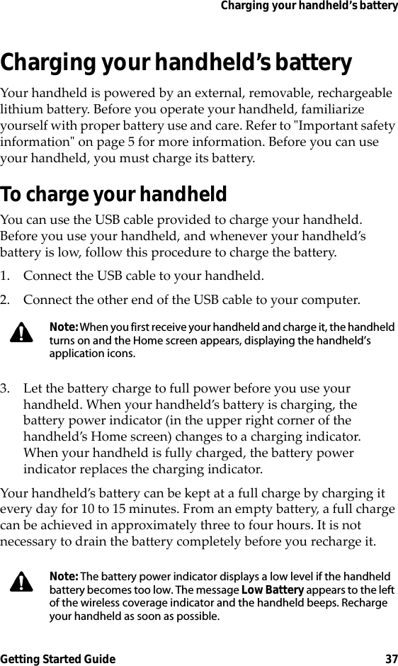 Charging your handheld’s batteryGetting Started Guide 37Charging your handheld’s batteryYour handheld is powered by an external, removable, rechargeable lithium battery. Before you operate your handheld, familiarize yourself with proper battery use and care. Refer to &quot;Important safety information&quot; on page 5 for more information. Before you can use your handheld, you must charge its battery.To charge your handheldYou can use the USB cable provided to charge your handheld. Before you use your handheld, and whenever your handheld’s battery is low, follow this procedure to charge the battery.1. Connect the USB cable to your handheld.2. Connect the other end of the USB cable to your computer.3. Let the battery charge to full power before you use your handheld. When your handheld’s battery is charging, the battery power indicator (in the upper right corner of the handheld’s Home screen) changes to a charging indicator. When your handheld is fully charged, the battery power indicator replaces the charging indicator.Your handheld’s battery can be kept at a full charge by charging it every day for 10 to 15 minutes. From an empty battery, a full charge can be achieved in approximately three to four hours. It is not necessary to drain the battery completely before you recharge it.Note: When you first receive your handheld and charge it, the handheld turns on and the Home screen appears, displaying the handheld’s application icons.Note: The battery power indicator displays a low level if the handheld battery becomes too low. The message Low Battery appears to the left of the wireless coverage indicator and the handheld beeps. Recharge your handheld as soon as possible.