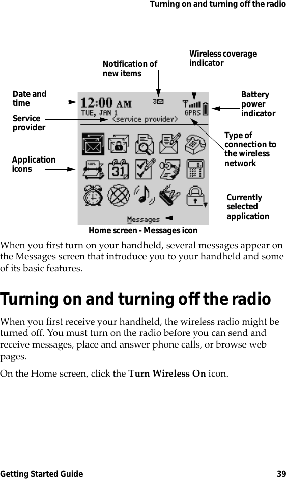 Turning on and turning off the radioGetting Started Guide 39Home screen - Messages iconWhen you first turn on your handheld, several messages appear on the Messages screen that introduce you to your handheld and some of its basic features.Turning on and turning off the radioWhen you first receive your handheld, the wireless radio might be turned off. You must turn on the radio before you can send and receive messages, place and answer phone calls, or browse web pages.On the Home screen, click the Turn Wireless On icon.ApplicationiconsCurrentlyselectedapplicationBatterypowerindicatorDate andtimeNotification ofnew itemsType of connection tothe wirelessnetworkWireless coverageindicatorServiceprovider