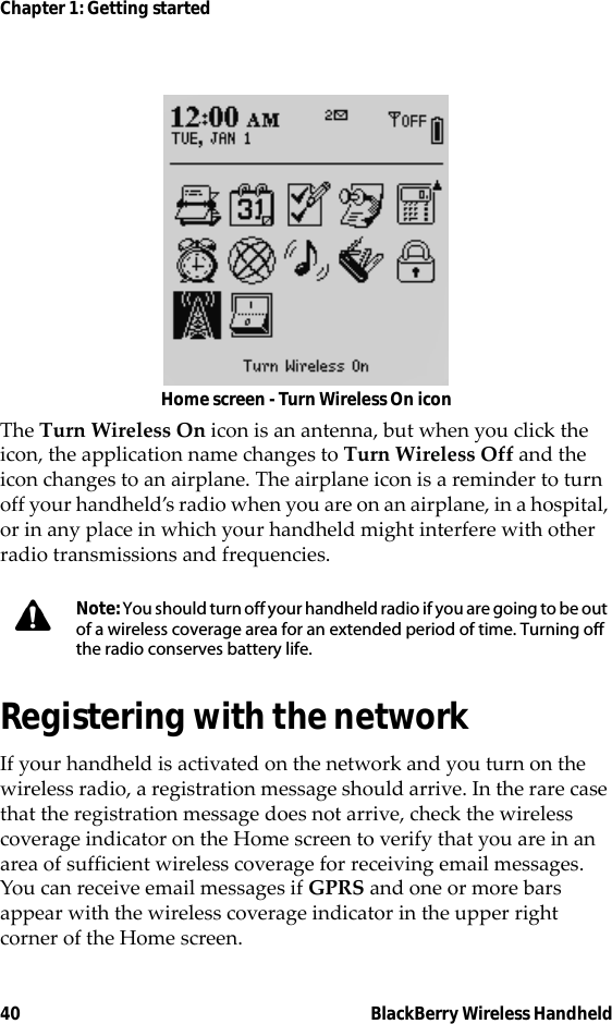 40 BlackBerry Wireless HandheldChapter 1: Getting startedHome screen - Turn Wireless On iconThe Turn Wireless On icon is an antenna, but when you click the icon, the application name changes to Turn Wireless Off and the icon changes to an airplane. The airplane icon is a reminder to turn off your handheld’s radio when you are on an airplane, in a hospital, or in any place in which your handheld might interfere with other radio transmissions and frequencies.Registering with the networkIf your handheld is activated on the network and you turn on the wireless radio, a registration message should arrive. In the rare case that the registration message does not arrive, check the wireless coverage indicator on the Home screen to verify that you are in an area of sufficient wireless coverage for receiving email messages. You can receive email messages if GPRS and one or more bars appear with the wireless coverage indicator in the upper right corner of the Home screen.Note: You should turn off your handheld radio if you are going to be out of a wireless coverage area for an extended period of time. Turning off the radio conserves battery life.