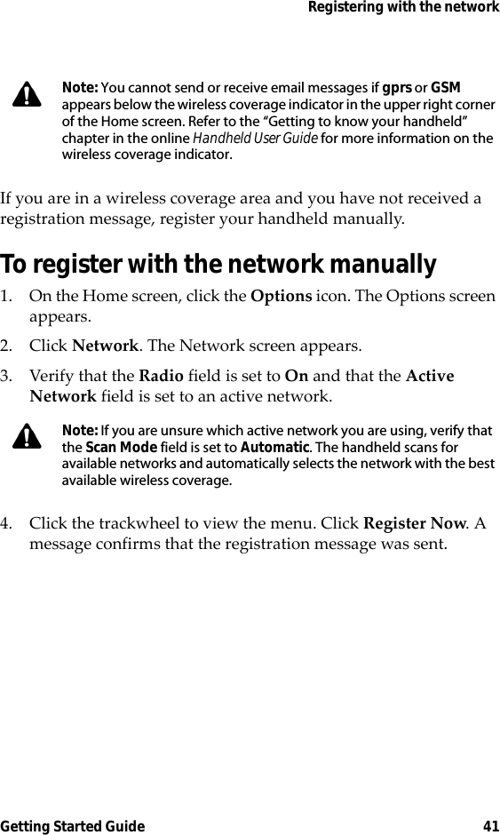 Registering with the networkGetting Started Guide 41If you are in a wireless coverage area and you have not received a registration message, register your handheld manually.To register with the network manually1. On the Home screen, click the Options icon. The Options screen appears. 2. Click Network. The Network screen appears.3. Verify that the Radio field is set to On and that the Active Network field is set to an active network.4. Click the trackwheel to view the menu. Click Register Now. A message confirms that the registration message was sent.Note: You cannot send or receive email messages if gprs or GSM appears below the wireless coverage indicator in the upper right corner of the Home screen. Refer to the “Getting to know your handheld” chapter in the online Handheld User Guide for more information on the wireless coverage indicator.Note: If you are unsure which active network you are using, verify that the Scan Mode field is set to Automatic. The handheld scans for available networks and automatically selects the network with the best available wireless coverage.