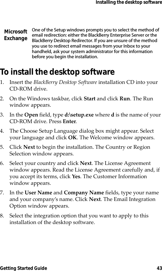 Installing the desktop softwareGetting Started Guide 43To install the desktop software1. Insert the BlackBerry Desktop Software installation CD into your CD-ROM drive.2. On the Windows taskbar, click Start and click Run. The Run window appears. 3. In the Open field, type d:\setup.exe where d is the name of your CD-ROM drive. Press Enter.4. The Choose Setup Language dialog box might appear. Select your language and click OK. The Welcome window appears.5. Click Next to begin the installation. The Country or Region Selection window appears.6. Select your country and click Next. The License Agreement window appears. Read the License Agreement carefully and, if you accept its terms, click Yes. The Customer Information window appears.7. In the User Name and Company Name fields, type your name and your company’s name. Click Next. The Email Integration Option window appears.8. Select the integration option that you want to apply to this installation of the desktop software.Microsoft ExchangeOne of the Setup windows prompts you to select the method of email redirection: either the BlackBerry Enterprise Server or the BlackBerry Desktop Redirector. If you are unsure of the method you use to redirect email messages from your Inbox to your handheld, ask your system administrator for this information before you begin the installation.