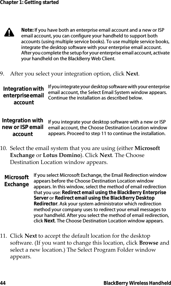 44 BlackBerry Wireless HandheldChapter 1: Getting started9. After you select your integration option, click Next.10. Select the email system that you are using (either Microsoft Exchange or Lotus Domino). Click Next. The Choose Destination Location window appears.11. Click Next to accept the default location for the desktop software. (If you want to change this location, click Browse and select a new location.) The Select Program Folder window appears.Note: If you have both an enterprise email account and a new or ISP email account, you can configure your handheld to support both accounts (using multiple service books). To use multiple service books, integrate the desktop software with your enterprise email account. After you complete the setup for your enterprise email account, activate your handheld on the BlackBerry Web Client.Integration with enterprise email accountIf you integrate your desktop software with your enterprise email account, the Select Email System window appears. Continue the installation as described below.Integration with new or ISP email accountIf you integrate your desktop software with a new or ISP email account, the Choose Destination Location window appears. Proceed to step 11 to continue the installation.Microsoft ExchangeIf you select Microsoft Exchange, the Email Redirection window appears before the Choose Destination Location window appears. In this window, select the method of email redirection that you use: Redirect email using the BlackBerry Enterprise Server or Redirect email using the BlackBerry Desktop Redirector. Ask your system administrator which redirection method your company uses to redirect your email messages to your handheld. After you select the method of email redirection, click Next. The Choose Destination Location window appears.