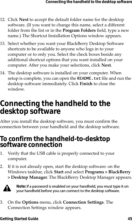 Connecting the handheld to the desktop softwareGetting Started Guide 4512. Click Next to accept the default folder name for the desktop software. (If you want to change this name, select a different folder from the list or in the Program Folders field, type a new name.) The Shortcut Installation Options window appears.13. Select whether you want your BlackBerry Desktop Software shortcuts to be available to anyone who logs in to your computer or to only you. Select the check boxes beside any additional shortcut options that you want installed on your computer. After you make your selections, click Next. 14. The desktop software is installed on your computer. When setup is complete, you can open the README.txt file and run the desktop software immediately. Click Finish to close the window.Connecting the handheld to the desktop softwareAfter you install the desktop software, you must confirm the connection between your handheld and the desktop software.To confirm the handheld-to-desktop software connection1. Verify that the USB cable is properly connected to your computer.2. If it is not already open, start the desktop software: on the Windows taskbar, click Start and select Programs &gt; BlackBerry &gt; Desktop Manager. The BlackBerry Desktop Manager appears.3. On the Options menu, click Connection Settings. The Connection Settings window appears.Note: If a password is enabled on your handheld, you must type it on your handheld before you can connect to the desktop software.