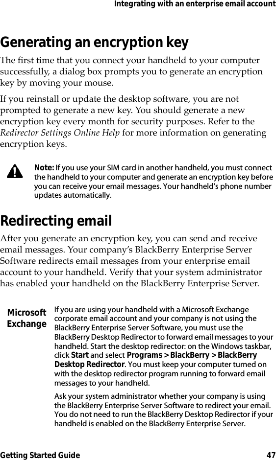 Integrating with an enterprise email accountGetting Started Guide 47Generating an encryption keyThe first time that you connect your handheld to your computer successfully, a dialog box prompts you to generate an encryption key by moving your mouse.If you reinstall or update the desktop software, you are not prompted to generate a new key. You should generate a new encryption key every month for security purposes. Refer to the Redirector Settings Online Help for more information on generating encryption keys.Redirecting emailAfter you generate an encryption key, you can send and receive email messages. Your company’s BlackBerry Enterprise Server Software redirects email messages from your enterprise email account to your handheld. Verify that your system administrator has enabled your handheld on the BlackBerry Enterprise Server.Note: If you use your SIM card in another handheld, you must connect the handheld to your computer and generate an encryption key before you can receive your email messages. Your handheld’s phone number updates automatically.Microsoft ExchangeIf you are using your handheld with a Microsoft Exchange corporate email account and your company is not using the BlackBerry Enterprise Server Software, you must use the BlackBerry Desktop Redirector to forward email messages to your handheld. Start the desktop redirector: on the Windows taskbar, click Start and select Programs &gt; BlackBerry &gt; BlackBerry Desktop Redirector. You must keep your computer turned on with the desktop redirector program running to forward email messages to your handheld.Ask your system administrator whether your company is using the BlackBerry Enterprise Server Software to redirect your email. You do not need to run the BlackBerry Desktop Redirector if your handheld is enabled on the BlackBerry Enterprise Server.