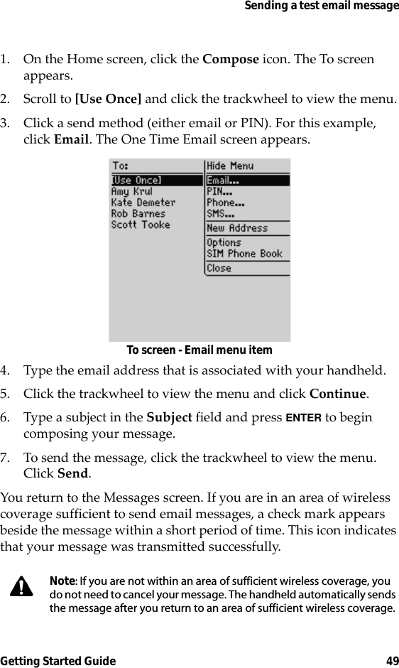 Sending a test email messageGetting Started Guide 491. On the Home screen, click the Compose icon. The To screen appears.2. Scroll to [Use Once] and click the trackwheel to view the menu.3. Click a send method (either email or PIN). For this example, click Email. The One Time Email screen appears.To screen - Email menu item4. Type the email address that is associated with your handheld.5. Click the trackwheel to view the menu and click Continue.6. Type a subject in the Subject field and press ENTER to begin composing your message. 7. To send the message, click the trackwheel to view the menu. Click Send.You return to the Messages screen. If you are in an area of wireless coverage sufficient to send email messages, a check mark appears beside the message within a short period of time. This icon indicates that your message was transmitted successfully.Note: If you are not within an area of sufficient wireless coverage, you do not need to cancel your message. The handheld automatically sends the message after you return to an area of sufficient wireless coverage.