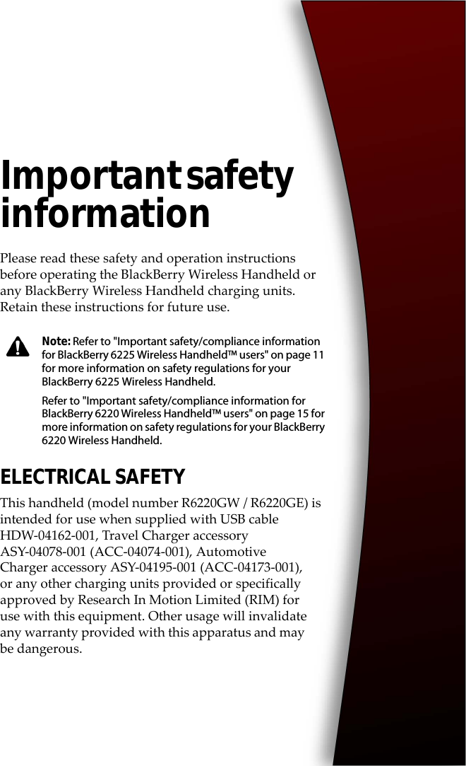 Important safety informationPlease read these safety and operation instructions before operating the BlackBerry Wireless Handheld or any BlackBerry Wireless Handheld charging units. Retain these instructions for future use.ELECTRICAL SAFETYThis handheld (model number R6220GW / R6220GE) is intended for use when supplied with USB cable HDW-04162-001, Travel Charger accessory ASY-04078-001 (ACC-04074-001), Automotive Charger accessory ASY-04195-001 (ACC-04173-001), or any other charging units provided or specifically approved by Research In Motion Limited (RIM) for use with this equipment. Other usage will invalidate any warranty provided with this apparatus and may be dangerous.Note: Refer to &quot;Important safety/compliance information for BlackBerry 6225 Wireless Handheld™ users&quot; on page 11 for more information on safety regulations for your BlackBerry 6225 Wireless Handheld.Refer to &quot;Important safety/compliance information for BlackBerry 6220 Wireless Handheld™ users&quot; on page 15 for more information on safety regulations for your BlackBerry 6220 Wireless Handheld.