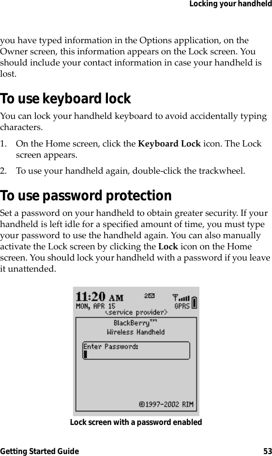 Locking your handheldGetting Started Guide 53you have typed information in the Options application, on the Owner screen, this information appears on the Lock screen. You should include your contact information in case your handheld is lost.To use keyboard lockYou can lock your handheld keyboard to avoid accidentally typing characters.1. On the Home screen, click the Keyboard Lock icon. The Lock screen appears.2. To use your handheld again, double-click the trackwheel.To use password protectionSet a password on your handheld to obtain greater security. If your handheld is left idle for a specified amount of time, you must type your password to use the handheld again. You can also manually activate the Lock screen by clicking the Lock icon on the Home screen. You should lock your handheld with a password if you leave it unattended.Lock screen with a password enabled