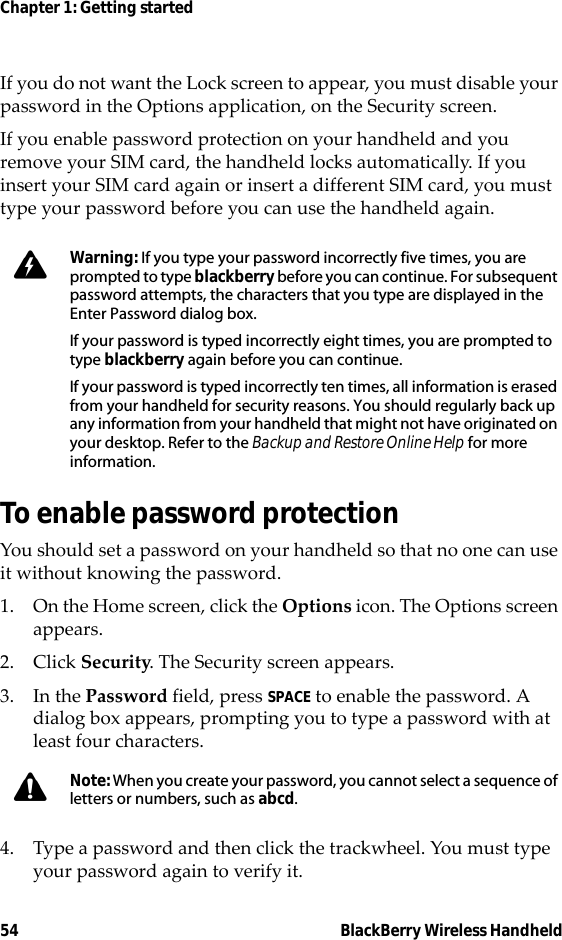 54 BlackBerry Wireless HandheldChapter 1: Getting startedIf you do not want the Lock screen to appear, you must disable your password in the Options application, on the Security screen.If you enable password protection on your handheld and you remove your SIM card, the handheld locks automatically. If you insert your SIM card again or insert a different SIM card, you must type your password before you can use the handheld again.To enable password protectionYou should set a password on your handheld so that no one can use it without knowing the password.1. On the Home screen, click the Options icon. The Options screen appears.2. Click Security. The Security screen appears.3. In the Password field, press SPACE to enable the password. A dialog box appears, prompting you to type a password with at least four characters.4. Type a password and then click the trackwheel. You must type your password again to verify it.Warning: If you type your password incorrectly five times, you are prompted to type blackberry before you can continue. For subsequent password attempts, the characters that you type are displayed in the Enter Password dialog box. If your password is typed incorrectly eight times, you are prompted to type blackberry again before you can continue.If your password is typed incorrectly ten times, all information is erased from your handheld for security reasons. You should regularly back up any information from your handheld that might not have originated on your desktop. Refer to the Backup and Restore Online Help for more information.Note: When you create your password, you cannot select a sequence of letters or numbers, such as abcd. 
