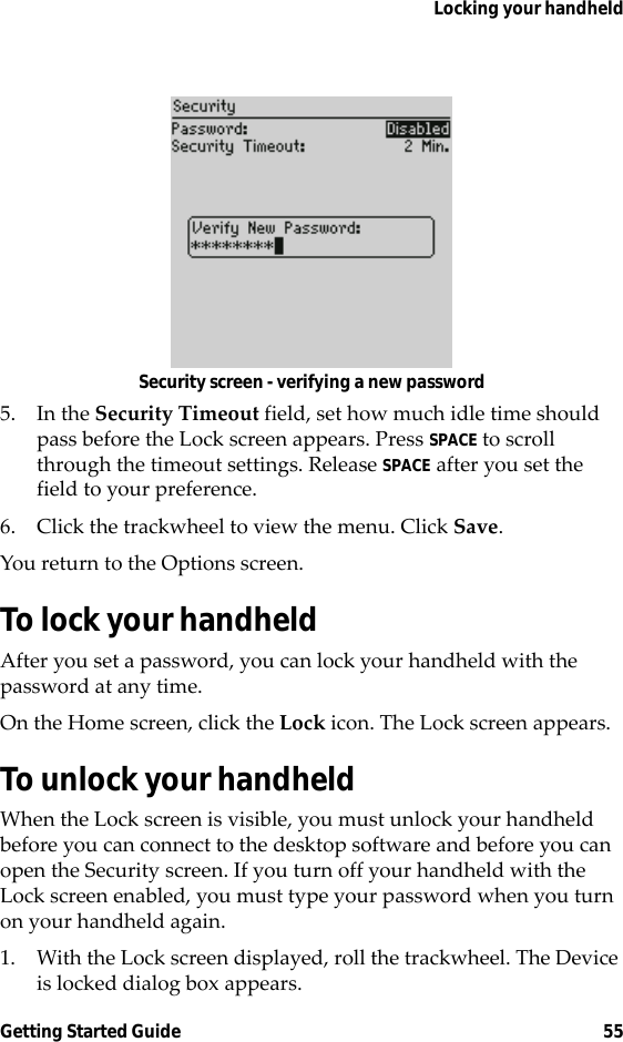 Locking your handheldGetting Started Guide 55Security screen - verifying a new password5. In the Security Timeout field, set how much idle time should pass before the Lock screen appears. Press SPACE to scroll through the timeout settings. Release SPACE after you set the field to your preference.6. Click the trackwheel to view the menu. Click Save. You return to the Options screen.To lock your handheldAfter you set a password, you can lock your handheld with the password at any time.On the Home screen, click the Lock icon. The Lock screen appears.To unlock your handheldWhen the Lock screen is visible, you must unlock your handheld before you can connect to the desktop software and before you can open the Security screen. If you turn off your handheld with the Lock screen enabled, you must type your password when you turn on your handheld again.1. With the Lock screen displayed, roll the trackwheel. The Device is locked dialog box appears.