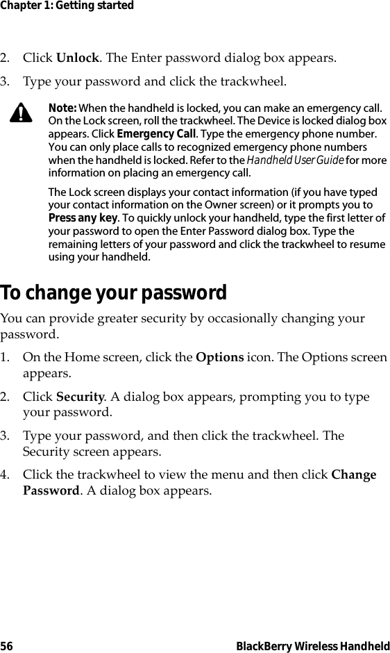 56 BlackBerry Wireless HandheldChapter 1: Getting started2. Click Unlock. The Enter password dialog box appears.3. Type your password and click the trackwheel.To change your passwordYou can provide greater security by occasionally changing your password.1. On the Home screen, click the Options icon. The Options screen appears.2. Click Security. A dialog box appears, prompting you to type your password.3. Type your password, and then click the trackwheel. The Security screen appears.4. Click the trackwheel to view the menu and then click Change Password. A dialog box appears.Note: When the handheld is locked, you can make an emergency call. On the Lock screen, roll the trackwheel. The Device is locked dialog box appears. Click Emergency Call. Type the emergency phone number. You can only place calls to recognized emergency phone numbers when the handheld is locked. Refer to the Handheld User Guide for more information on placing an emergency call.The Lock screen displays your contact information (if you have typed your contact information on the Owner screen) or it prompts you to Press any key. To quickly unlock your handheld, type the first letter of your password to open the Enter Password dialog box. Type the remaining letters of your password and click the trackwheel to resume using your handheld.