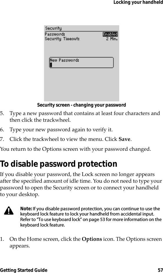 Locking your handheldGetting Started Guide 57Security screen - changing your password5. Type a new password that contains at least four characters and then click the trackwheel.6. Type your new password again to verify it.7. Click the trackwheel to view the menu. Click Save.You return to the Options screen with your password changed.To disable password protectionIf you disable your password, the Lock screen no longer appears after the specified amount of idle time. You do not need to type your password to open the Security screen or to connect your handheld to your desktop.1. On the Home screen, click the Options icon. The Options screen appears.Note: If you disable password protection, you can continue to use the keyboard lock feature to lock your handheld from accidental input. Refer to “To use keyboard lock” on page 53 for more information on the keyboard lock feature.