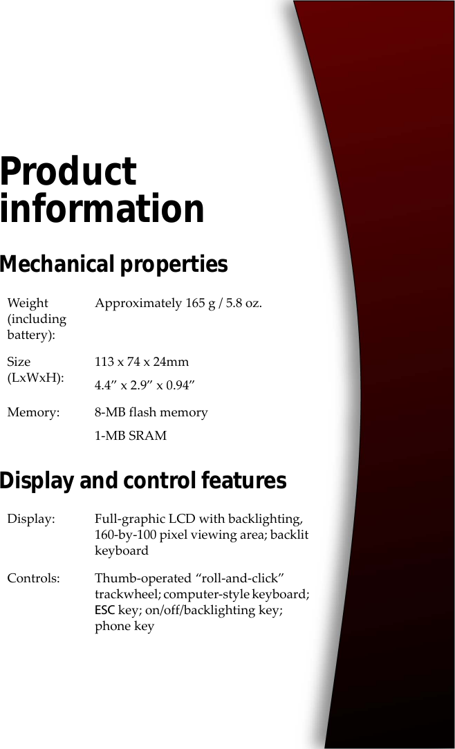 Product informationMechanical propertiesDisplay and control featuresWeight (including battery):Approximately 165 g / 5.8 oz.Size (LxWxH):113 x 74 x 24mm4.4” x 2.9” x 0.94”Memory: 8-MB flash memory1-MB SRAMDisplay: Full-graphic LCD with backlighting, 160-by-100 pixel viewing area; backlit keyboardControls: Thumb-operated “roll-and-click” trackwheel; computer-style keyboard; ESC key; on/off/backlighting key; phone key