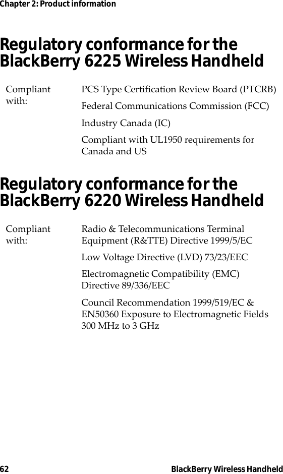 62 BlackBerry Wireless HandheldChapter 2: Product informationRegulatory conformance for the BlackBerry 6225 Wireless HandheldRegulatory conformance for the BlackBerry 6220 Wireless HandheldCompliant with:PCS Type Certification Review Board (PTCRB)Federal Communications Commission (FCC)Industry Canada (IC)Compliant with UL1950 requirements for Canada and USCompliant with:Radio &amp; Telecommunications Terminal Equipment (R&amp;TTE) Directive 1999/5/ECLow Voltage Directive (LVD) 73/23/EECElectromagnetic Compatibility (EMC) Directive 89/336/EECCouncil Recommendation 1999/519/EC &amp; EN50360 Exposure to Electromagnetic Fields 300 MHz to 3 GHz