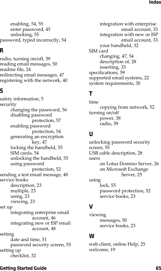 IndexGetting Started Guide 65enabling, 54, 55enter password, 45unlocking, 55password, typed incorrectly, 54Rradio, turning on/off, 39reading email messages, 50readme file, 24redirecting email messages, 47registering with the network, 40Ssafety information, 5securitychanging the password, 56disabling password protection, 57enabling password protection, 54generating an encryption key, 47locking the handheld, 55SIM cards, 54unlocking the handheld, 55using password protection, 52sending a test email message, 48service booksdescription, 23multiple, 23using, 23viewing, 23set upintegrating enterprise email account, 46integrating new or ISP email account, 48settingdate and time, 51password security screen, 55setting upchecklist, 32integration with enterprise email account, 33integration with new or ISP email account, 33your handheld, 32SIM cardchanging, 47, 54description of, 28inserting, 33specifications, 59supported email systems, 22system requirements, 30Ttimecopying from network, 52turning on/offpower, 38radio, 39Uunlocking password security screen, 55USB cable description, 28userson Lotus Domino Server, 26on Microsoft Exchange Server, 25usinglock, 55password protection, 52service books, 23Vviewingmessages, 50service books, 23Wweb client, online Help, 25welcome, 19