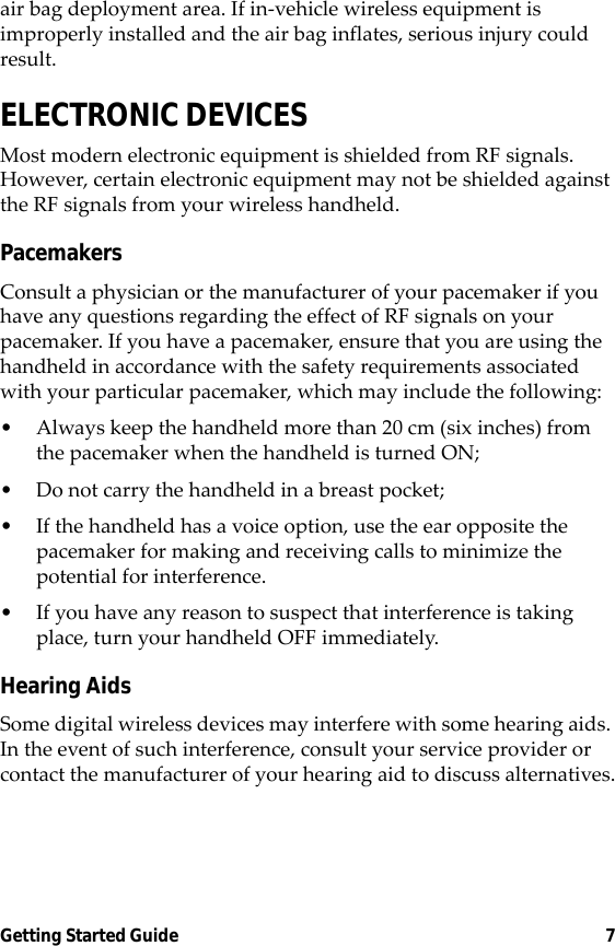 Getting Started Guide 7air bag deployment area. If in-vehicle wireless equipment is improperly installed and the air bag inflates, serious injury could result.ELECTRONIC DEVICESMost modern electronic equipment is shielded from RF signals. However, certain electronic equipment may not be shielded against the RF signals from your wireless handheld.PacemakersConsult a physician or the manufacturer of your pacemaker if you have any questions regarding the effect of RF signals on your pacemaker. If you have a pacemaker, ensure that you are using the handheld in accordance with the safety requirements associated with your particular pacemaker, which may include the following:• Always keep the handheld more than 20 cm (six inches) from the pacemaker when the handheld is turned ON;• Do not carry the handheld in a breast pocket;• If the handheld has a voice option, use the ear opposite the pacemaker for making and receiving calls to minimize the potential for interference.• If you have any reason to suspect that interference is taking place, turn your handheld OFF immediately.Hearing AidsSome digital wireless devices may interfere with some hearing aids. In the event of such interference, consult your service provider or contact the manufacturer of your hearing aid to discuss alternatives.