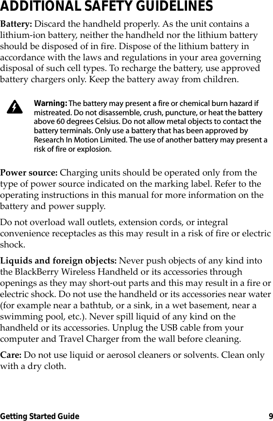 Getting Started Guide 9ADDITIONAL SAFETY GUIDELINESBattery: Discard the handheld properly. As the unit contains a lithium-ion battery, neither the handheld nor the lithium battery should be disposed of in fire. Dispose of the lithium battery in accordance with the laws and regulations in your area governing disposal of such cell types. To recharge the battery, use approved battery chargers only. Keep the battery away from children. Power source: Charging units should be operated only from the type of power source indicated on the marking label. Refer to the operating instructions in this manual for more information on the battery and power supply.Do not overload wall outlets, extension cords, or integral convenience receptacles as this may result in a risk of fire or electric shock.Liquids and foreign objects: Never push objects of any kind into the BlackBerry Wireless Handheld or its accessories through openings as they may short-out parts and this may result in a fire or electric shock. Do not use the handheld or its accessories near water (for example near a bathtub, or a sink, in a wet basement, near a swimming pool, etc.). Never spill liquid of any kind on the handheld or its accessories. Unplug the USB cable from your computer and Travel Charger from the wall before cleaning.Care: Do not use liquid or aerosol cleaners or solvents. Clean only with a dry cloth.Warning: The battery may present a fire or chemical burn hazard if mistreated. Do not disassemble, crush, puncture, or heat the battery above 60 degrees Celsius. Do not allow metal objects to contact the battery terminals. Only use a battery that has been approved by Research In Motion Limited. The use of another battery may present a risk of fire or explosion.