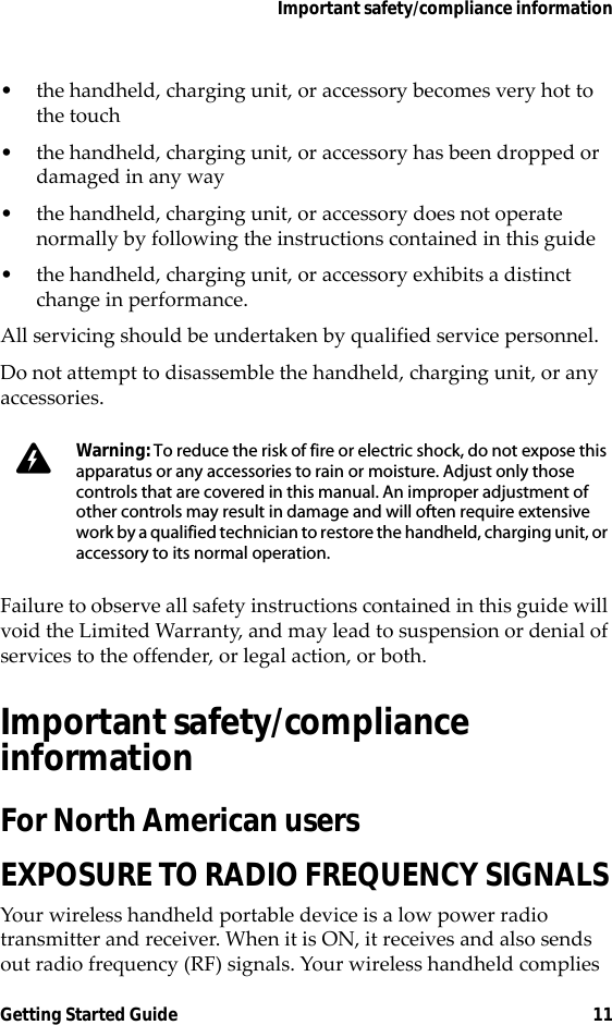 Important safety/compliance informationGetting Started Guide 11• the handheld, charging unit, or accessory becomes very hot to the touch• the handheld, charging unit, or accessory has been dropped or damaged in any way• the handheld, charging unit, or accessory does not operate normally by following the instructions contained in this guide • the handheld, charging unit, or accessory exhibits a distinct change in performance.All servicing should be undertaken by qualified service personnel.Do not attempt to disassemble the handheld, charging unit, or any accessories.Failure to observe all safety instructions contained in this guide will void the Limited Warranty, and may lead to suspension or denial of services to the offender, or legal action, or both.Important safety/compliance informationFor North American usersEXPOSURE TO RADIO FREQUENCY SIGNALSYour wireless handheld portable device is a low power radio transmitter and receiver. When it is ON, it receives and also sends out radio frequency (RF) signals. Your wireless handheld complies Warning: To reduce the risk of fire or electric shock, do not expose this apparatus or any accessories to rain or moisture. Adjust only those controls that are covered in this manual. An improper adjustment of other controls may result in damage and will often require extensive work by a qualified technician to restore the handheld, charging unit, or accessory to its normal operation.