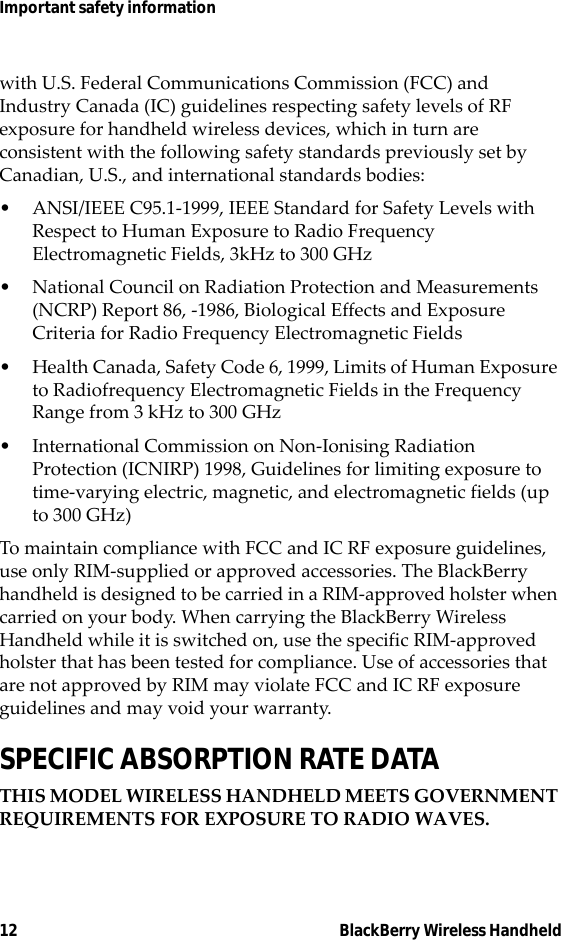 12 BlackBerry Wireless HandheldImportant safety informationwith U.S. Federal Communications Commission (FCC) and Industry Canada (IC) guidelines respecting safety levels of RF exposure for handheld wireless devices, which in turn are consistent with the following safety standards previously set by Canadian, U.S., and international standards bodies:• ANSI/IEEE C95.1-1999, IEEE Standard for Safety Levels with Respect to Human Exposure to Radio Frequency Electromagnetic Fields, 3kHz to 300 GHz• National Council on Radiation Protection and Measurements (NCRP) Report 86, -1986, Biological Effects and Exposure Criteria for Radio Frequency Electromagnetic Fields• Health Canada, Safety Code 6, 1999, Limits of Human Exposure to Radiofrequency Electromagnetic Fields in the Frequency Range from 3 kHz to 300 GHz• International Commission on Non-Ionising Radiation Protection (ICNIRP) 1998, Guidelines for limiting exposure to time-varying electric, magnetic, and electromagnetic fields (up to 300 GHz)To maintain compliance with FCC and IC RF exposure guidelines, use only RIM-supplied or approved accessories. The BlackBerry handheld is designed to be carried in a RIM-approved holster when carried on your body. When carrying the BlackBerry Wireless Handheld while it is switched on, use the specific RIM-approved holster that has been tested for compliance. Use of accessories that are not approved by RIM may violate FCC and IC RF exposure guidelines and may void your warranty.SPECIFIC ABSORPTION RATE DATATHIS MODEL WIRELESS HANDHELD MEETS GOVERNMENT REQUIREMENTS FOR EXPOSURE TO RADIO WAVES.