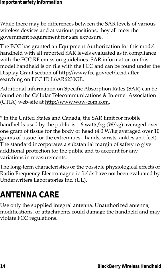 14 BlackBerry Wireless HandheldImportant safety informationWhile there may be differences between the SAR levels of various wireless devices and at various positions, they all meet the government requirement for safe exposure. The FCC has granted an Equipment Authorization for this model handheld with all reported SAR levels evaluated as in compliance with the FCC RF emission guidelines. SAR information on this model handheld is on file with the FCC and can be found under the Display Grant section of http://www.fcc.gov/oet/fccid after searching on FCC ID L6AR6230GE.Additional information on Specific Absorption Rates (SAR) can be found on the Cellular Telecommunications &amp; Internet Association (CTIA) web-site at http://www.wow-com.com.___________________________________* In the United States and Canada, the SAR limit for mobile handhelds used by the public is 1.6 watts/kg (W/kg) averaged over one gram of tissue for the body or head (4.0 W/kg averaged over 10 grams of tissue for the extremities - hands, wrists, ankles and feet). The standard incorporates a substantial margin of safety to give additional protection for the public and to account for any variations in measurements.The long-term characteristics or the possible physiological effects of Radio Frequency Electromagnetic fields have not been evaluated by Underwriters Laboratories Inc. (UL).ANTENNA CAREUse only the supplied integral antenna. Unauthorized antenna, modifications, or attachments could damage the handheld and may violate FCC regulations.
