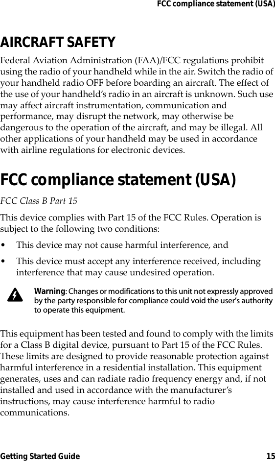 FCC compliance statement (USA)Getting Started Guide 15AIRCRAFT SAFETYFederal Aviation Administration (FAA)/FCC regulations prohibit using the radio of your handheld while in the air. Switch the radio of your handheld radio OFF before boarding an aircraft. The effect of the use of your handheld’s radio in an aircraft is unknown. Such use may affect aircraft instrumentation, communication and performance, may disrupt the network, may otherwise be dangerous to the operation of the aircraft, and may be illegal. All other applications of your handheld may be used in accordance with airline regulations for electronic devices.FCC compliance statement (USA)FCC Class B Part 15 This device complies with Part 15 of the FCC Rules. Operation is subject to the following two conditions:• This device may not cause harmful interference, and• This device must accept any interference received, including interference that may cause undesired operation.This equipment has been tested and found to comply with the limits for a Class B digital device, pursuant to Part 15 of the FCC Rules. These limits are designed to provide reasonable protection against harmful interference in a residential installation. This equipment generates, uses and can radiate radio frequency energy and, if not installed and used in accordance with the manufacturer’s instructions, may cause interference harmful to radio communications.Warning: Changes or modifications to this unit not expressly approved by the party responsible for compliance could void the user’s authority to operate this equipment.